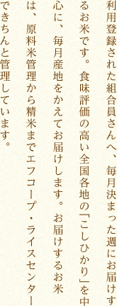 利用登録された組合員さんへ、毎月決まった週にお届けするお米です。食味評価の高い全国各地のこしひかりを中心に、毎月産地をかえてお届けします。お届けするお米は、原料米管理から精米まで「エフコープ・ライスセンター」できちんと管理しています。